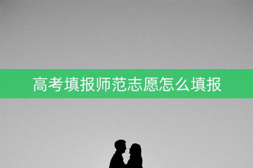 高考填报师范志愿怎么填报 高考填报师范志愿怎么填报