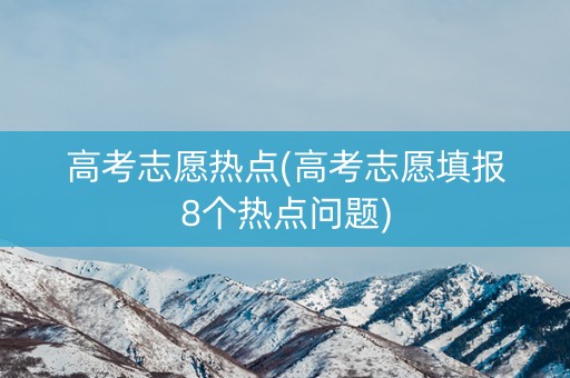 高考志愿热点(高考志愿填报8个热点问题)