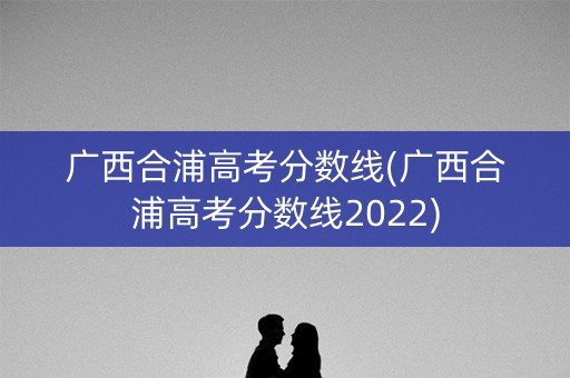 广西合浦高考分数线(广西合浦高考分数线2022)