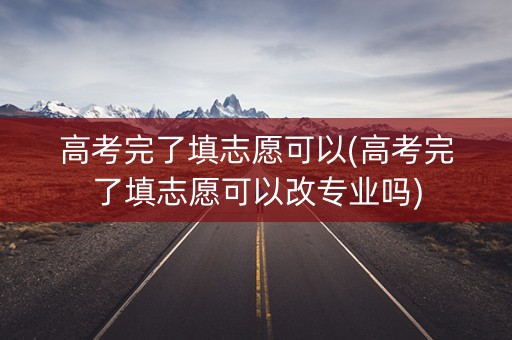 高考完了填志愿可以(高考完了填志愿可以改专业吗)