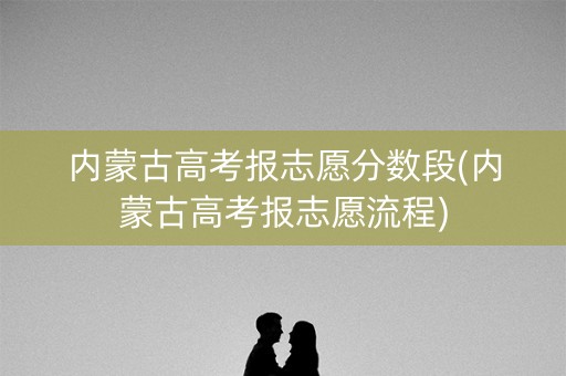 内蒙古高考报志愿分数段(内蒙古高考报志愿流程)