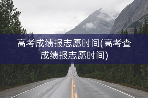 高考成绩报志愿时间(高考查成绩报志愿时间)