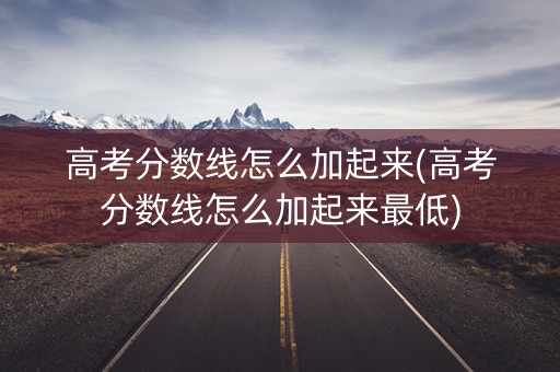 高考分数线怎么加起来(高考分数线怎么加起来最低)
