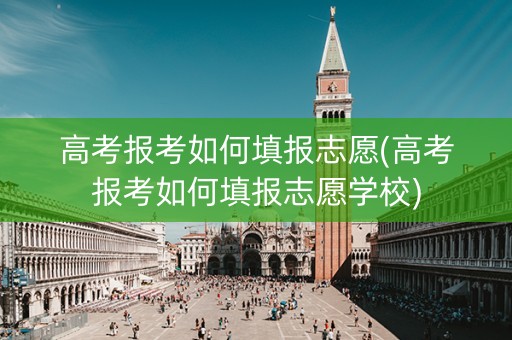 高考报考如何填报志愿(高考报考如何填报志愿学校)