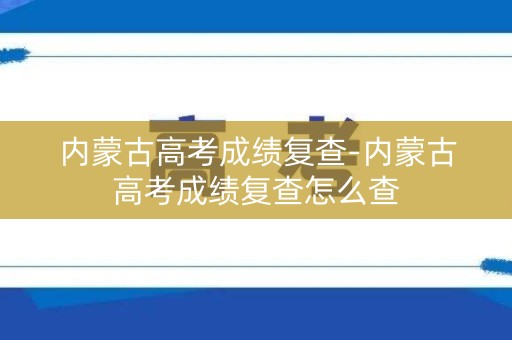 内蒙古高考成绩复查-内蒙古高考成绩复查怎么查