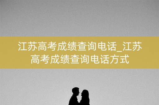 江苏高考成绩查询电话_江苏高考成绩查询电话方式