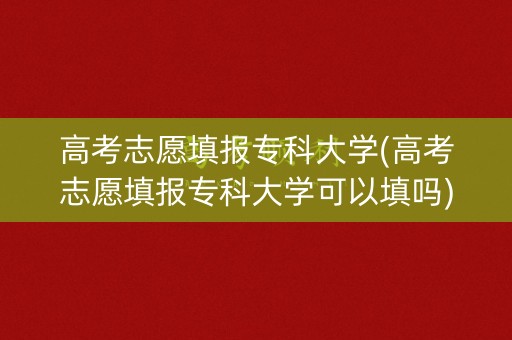 高考志愿填报专科大学(高考志愿填报专科大学可以填吗)