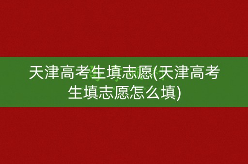 天津高考生填志愿(天津高考生填志愿怎么填)