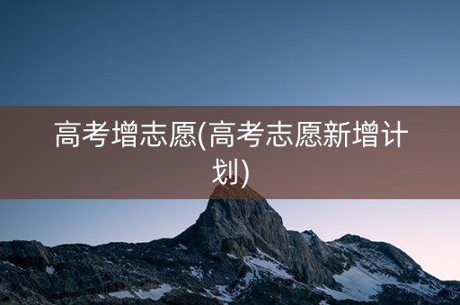 高考增志愿(高考志愿新增计划)