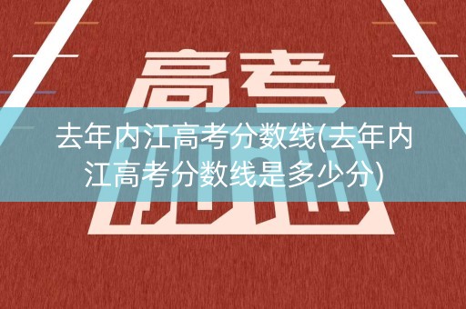 去年内江高考分数线(去年内江高考分数线是多少分)