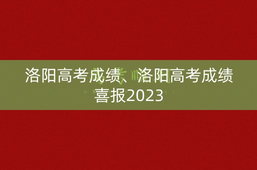 洛阳高考成绩、洛阳高考成绩喜报2023