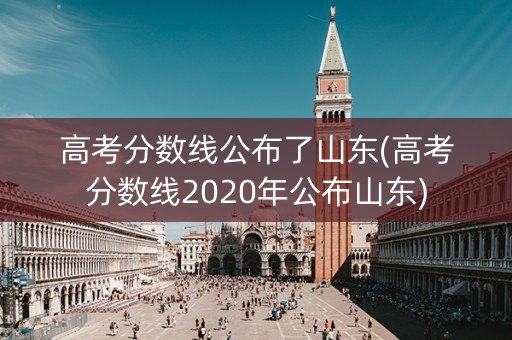 高考分数线公布了山东(高考分数线2020年公布山东)
