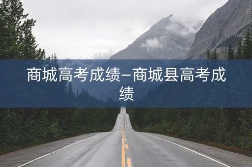 商城高考成绩—商城县高考成绩