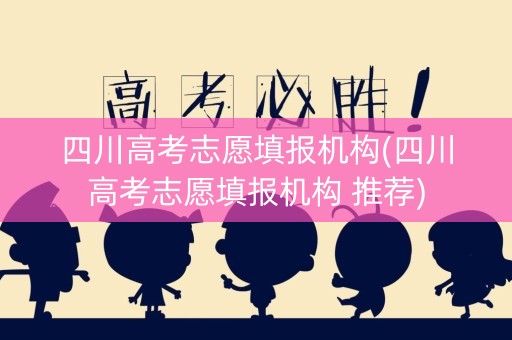 四川高考志愿填报机构(四川高考志愿填报机构 推荐)