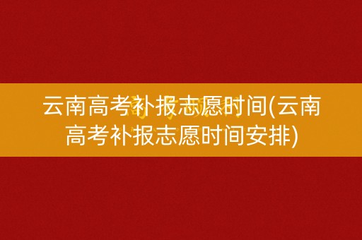 云南高考补报志愿时间(云南高考补报志愿时间安排)