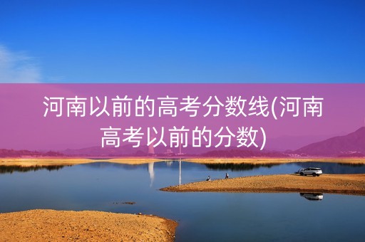 河南以前的高考分数线(河南高考以前的分数)