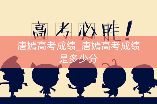 唐嫣高考成绩_唐嫣高考成绩是多少分