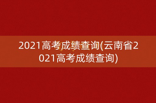 2021高考成绩查询(云南省2021高考成绩查询)