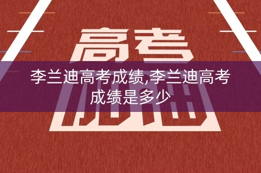 李兰迪高考成绩,李兰迪高考成绩是多少