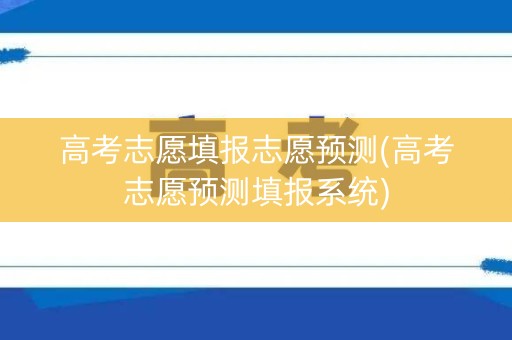 高考志愿填报志愿预测(高考志愿预测填报系统)