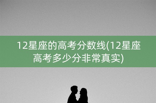 12星座的高考分数线(12星座高考多少分非常真实)