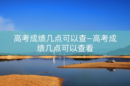 高考成绩几点可以查—高考成绩几点可以查看