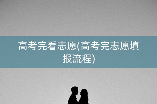 高考完看志愿(高考完志愿填报流程)