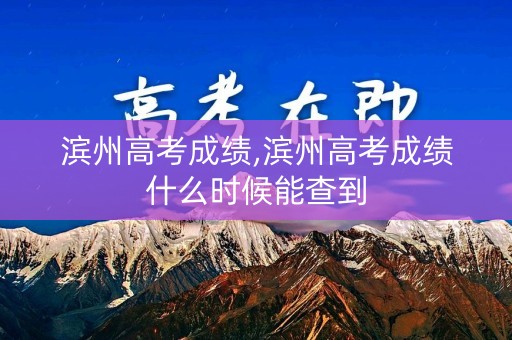 滨州高考成绩,滨州高考成绩什么时候能查到