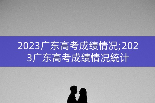 2023广东高考成绩情况;2023广东高考成绩情况统计
