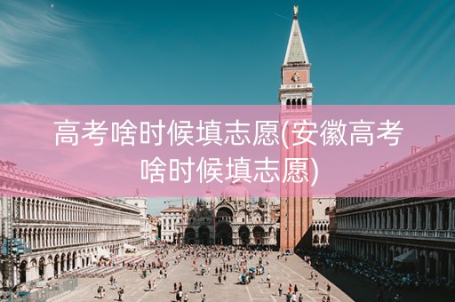 高考啥时候填志愿(安徽高考啥时候填志愿)