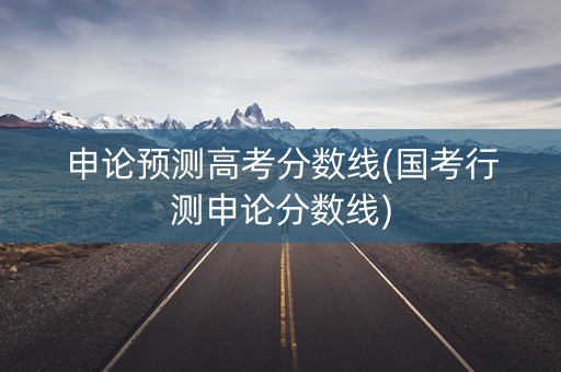 申论预测高考分数线(国考行测申论分数线)