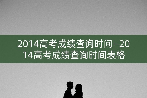 2014高考成绩查询时间—2014高考成绩查询时间表格