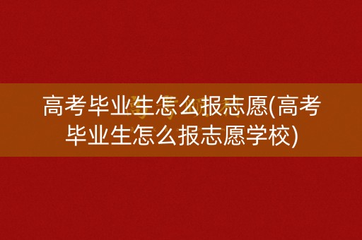 高考毕业生怎么报志愿(高考毕业生怎么报志愿学校)