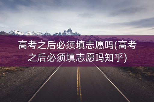高考之后必须填志愿吗(高考之后必须填志愿吗知乎)