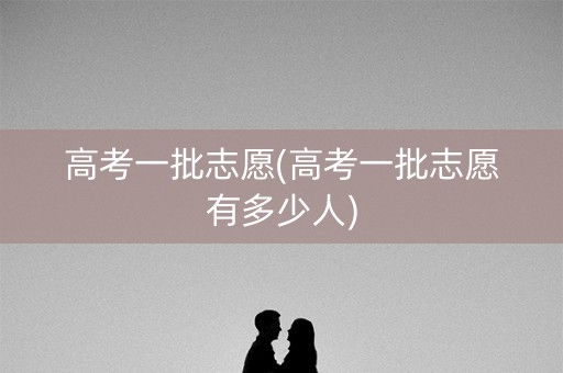 高考一批志愿(高考一批志愿有多少人)