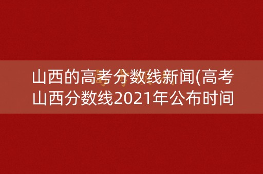 山西的高考分数线新闻(高考山西分数线2021年公布时间)