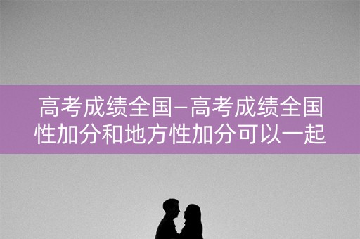 高考成绩全国—高考成绩全国性加分和地方性加分可以一起？