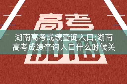 湖南高考成绩查询入口;湖南高考成绩查询入口什么时候关闭
