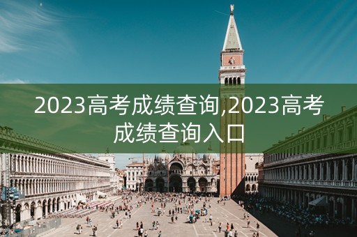 2023高考成绩查询,2023高考成绩查询入口