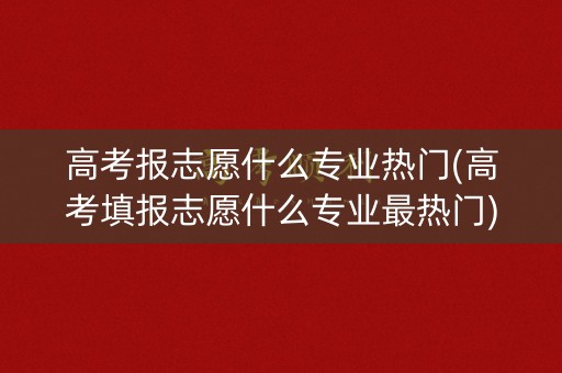 高考报志愿什么专业热门(高考填报志愿什么专业最热门)
