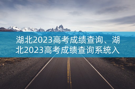 湖北2023高考成绩查询、湖北2023高考成绩查询系统入口官网