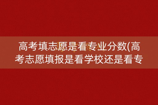 高考填志愿是看专业分数(高考志愿填报是看学校还是看专业)