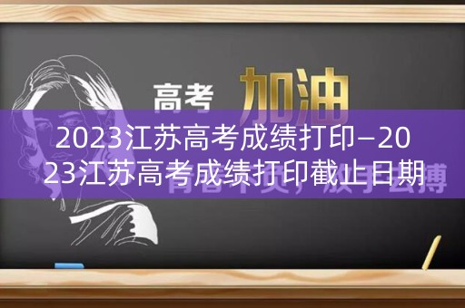 2023江苏高考成绩打印—2023江苏高考成绩打印截止日期