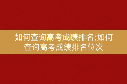 如何查询高考成绩排名;如何查询高考成绩排名位次