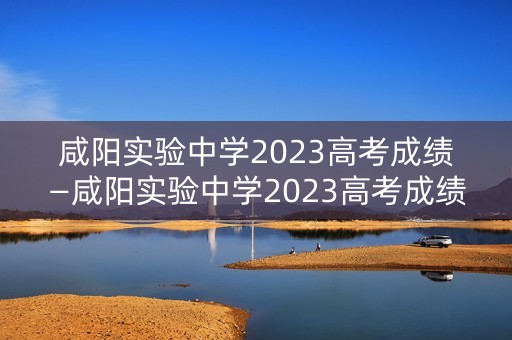 咸阳实验中学2023高考成绩—咸阳实验中学2023高考成绩如何