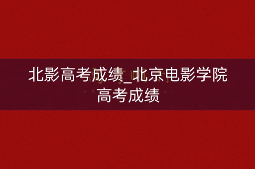 北影高考成绩_北京电影学院高考成绩