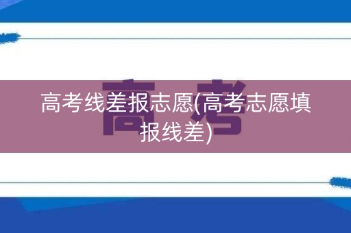 高考线差报志愿(高考志愿填报线差)