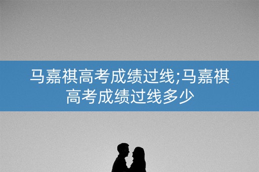马嘉祺高考成绩过线;马嘉祺高考成绩过线多少