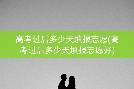 高考过后多少天填报志愿(高考过后多少天填报志愿好)