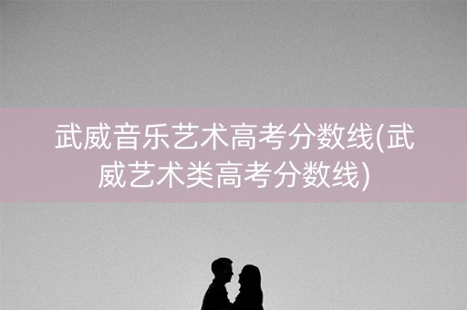 武威音乐艺术高考分数线(武威艺术类高考分数线)